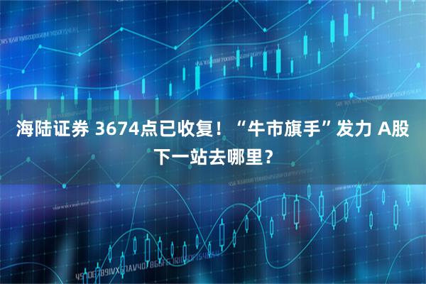 海陆证券 3674点已收复！“牛市旗手”发力 A股下一站去哪里？