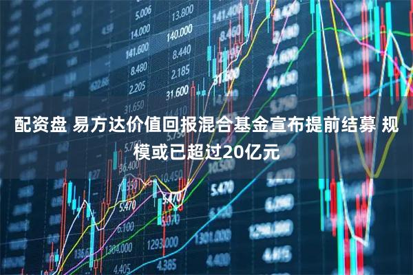 配资盘 易方达价值回报混合基金宣布提前结募 规模或已超过20亿元