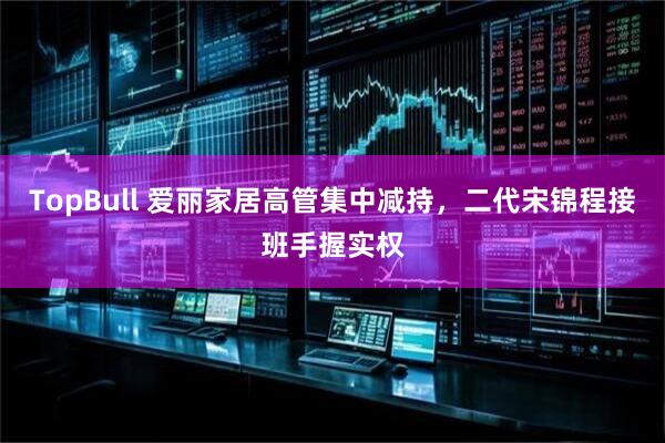 TopBull 爱丽家居高管集中减持，二代宋锦程接班手握实权