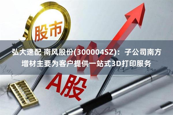 弘大速配 南风股份(300004SZ)：子公司南方增材主要为客户提供一站式3D打印服务
