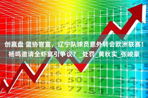 创赢盘 篮协官宣，辽宁队球员意外转会欧洲联赛！杨鸣邀请全虾宴引争议？_处罚_黄秋实_张峻豪