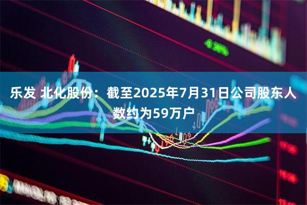 乐发 北化股份：截至2025年7月31日公司股东人数约为59万户