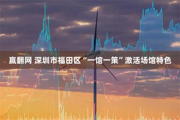 赢翻网 深圳市福田区“一馆一策”激活场馆特色