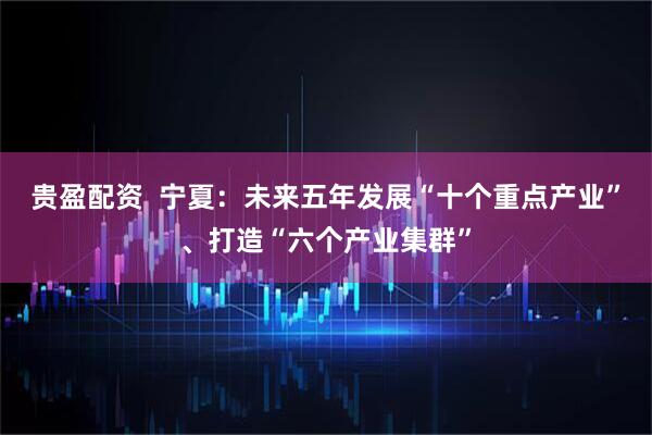 贵盈配资  宁夏：未来五年发展“十个重点产业”、打造“六个产业集群”