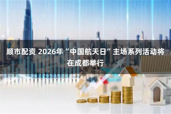 顺市配资 2026年“中国航天日”主场系列活动将在成都举行