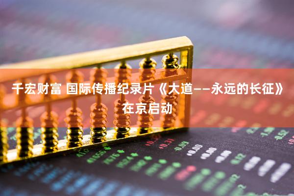 千宏财富 国际传播纪录片《大道——永远的长征》在京启动