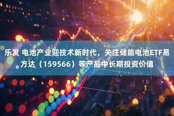 乐发 电池产业迎技术新时代，关注储能电池ETF易方达（159566）等产品中长期投资价值