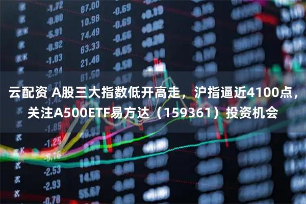 云配资 A股三大指数低开高走，沪指逼近4100点，关注A500ETF易方达（159361）投资机会