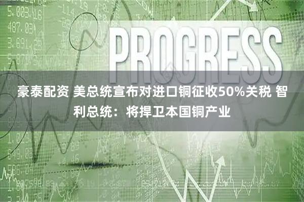 豪泰配资 美总统宣布对进口铜征收50%关税 智利总统：将捍卫本国铜产业
