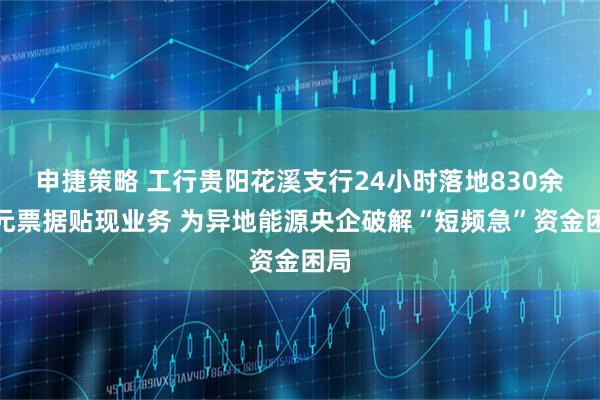 申捷策略 工行贵阳花溪支行24小时落地830余万元票据贴现业务 为异地能源央企破解“短频急”资金困局