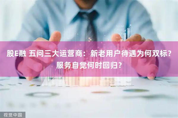 股E融 五问三大运营商：新老用户待遇为何双标？服务自觉何时回归？