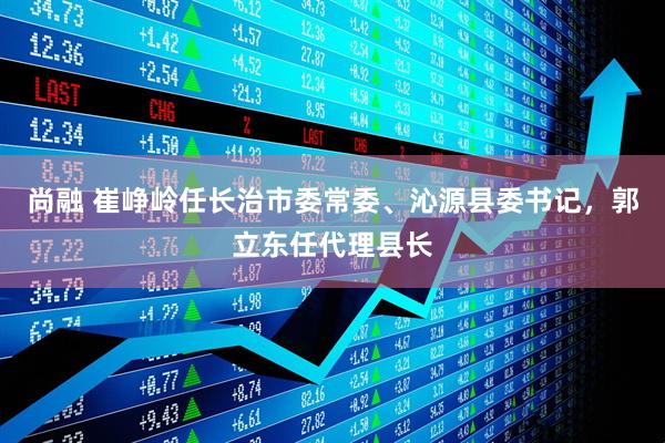 尚融 崔峥岭任长治市委常委、沁源县委书记,郭立东任代理县长
