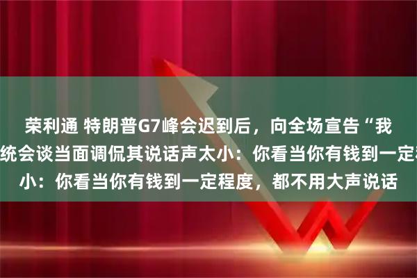 荣利通 特朗普G7峰会迟到后,向全场宣告“我是老大”;与阿联酋总统会谈当面调侃其说话声太小:你看当你有钱到一定程度,都不用大声说话