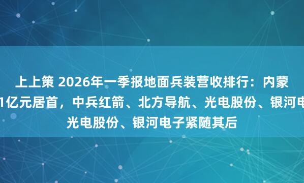 上上策 2026年一季报地面兵装营收排行：内蒙一机以26.01亿元居首，中兵红箭、北方导航、光电股份、银河电子紧随其后