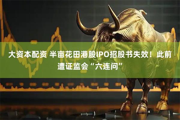 大资本配资 半亩花田港股IPO招股书失效！此前遭证监会“六连问”