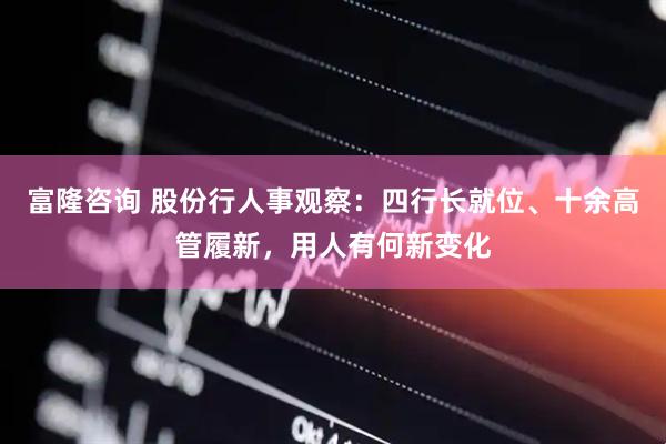 富隆咨询 股份行人事观察:四行长就位、十余高管履新,用人有何新变化