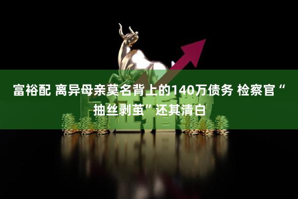 富裕配 离异母亲莫名背上的140万债务 检察官“抽丝剥茧”还其清白