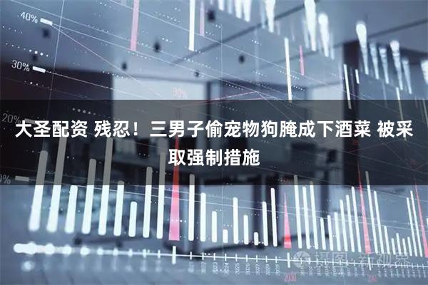 大圣配资 残忍！三男子偷宠物狗腌成下酒菜 被采取强制措施