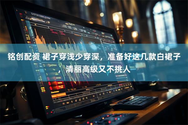 铭创配资 裙子穿浅少穿深，准备好这几款白裙子，清丽高级又不挑人