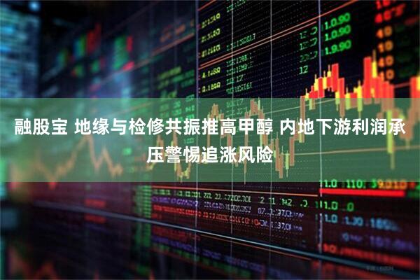 融股宝 地缘与检修共振推高甲醇 内地下游利润承压警惕追涨风险