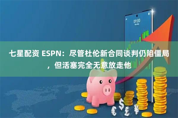 七星配资 ESPN：尽管杜伦新合同谈判仍陷僵局，但活塞完全无意放走他